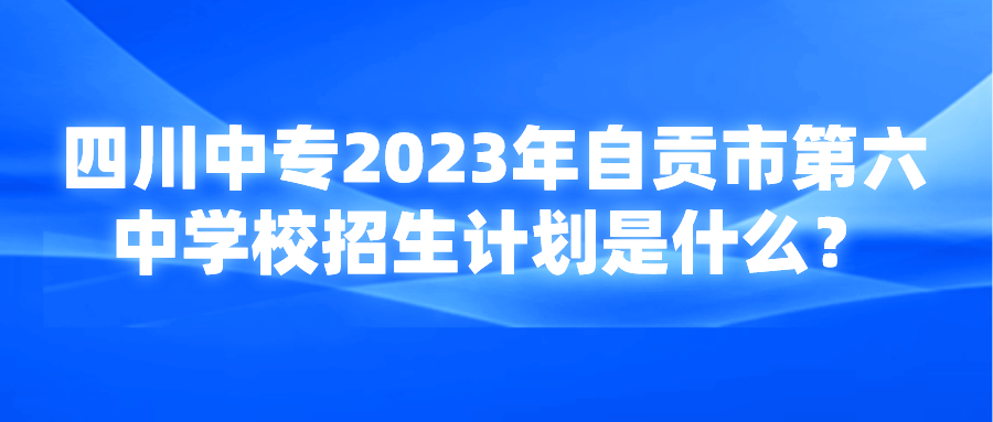 四川中专2023年自贡市第六中学校招生计划是什么？