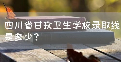 四川省甘孜卫生学校录取线是多少？图片